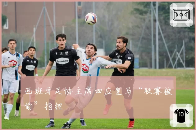 西班牙足协主席回应皇马“联赛被偷”指控