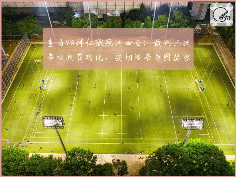 皇马vs拜仁欧冠次回合：裁判三次争议判罚对比，安切洛蒂与图赫尔赛后反应截然不同