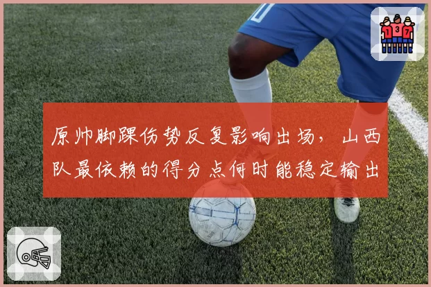 原帅脚踝伤势反复影响出场，山西队最依赖的得分点何时能稳定输出？