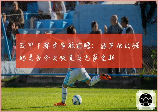 西甲下赛季争冠前瞻：赫罗纳的崛起是否会打破皇马巴萨垄断