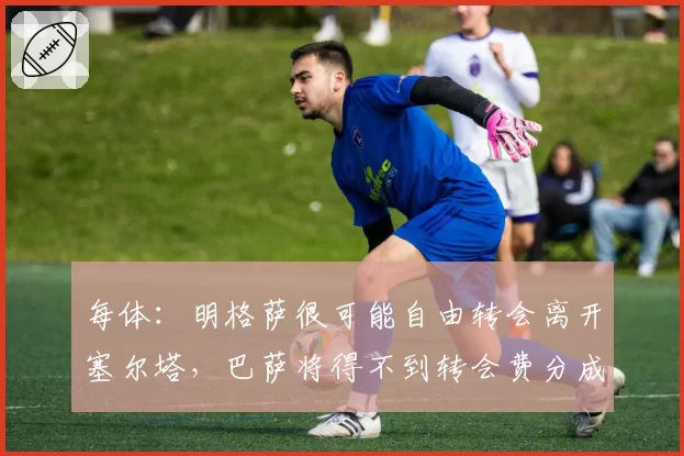 每体:明格萨很可能自由转会离开塞尔塔,巴萨将得不到转会费分成