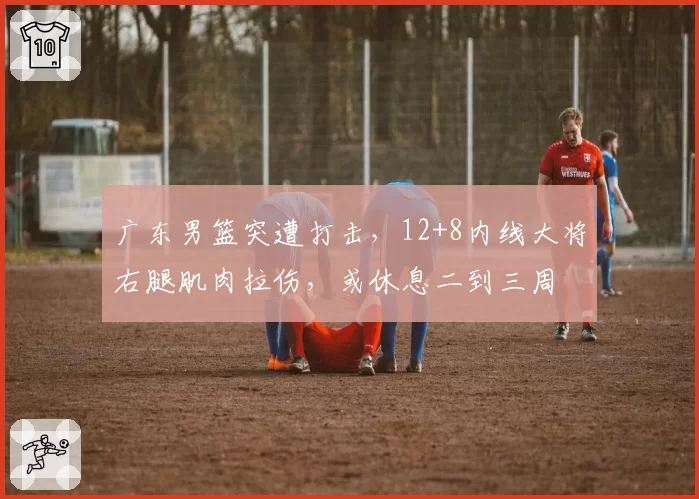 广东男篮突遭打击，12+8内线大将右腿肌肉拉伤，或休息二到三周