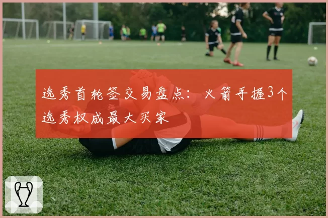 选秀首轮签交易盘点:火箭手握3个选秀权成最大买家