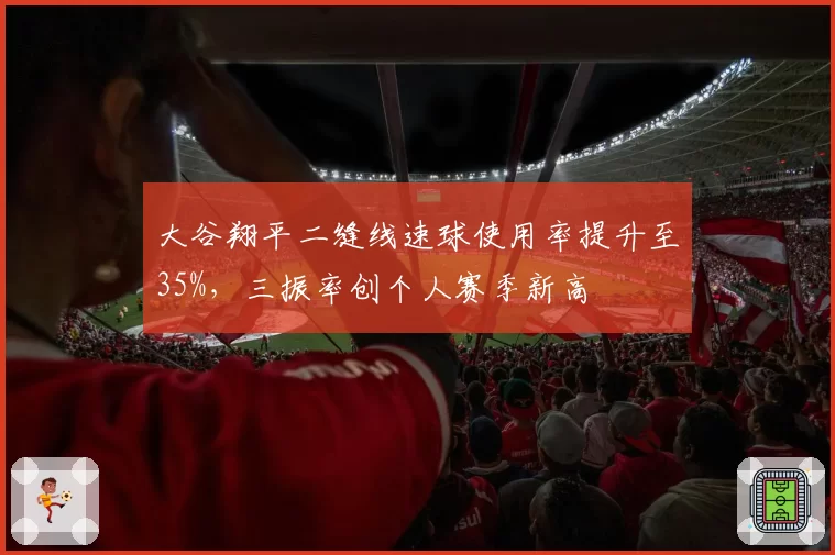 大谷翔平二缝线速球使用率提升至35%,三振率创个人赛季新高