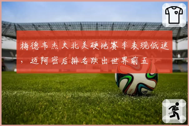 梅德韦杰夫北美硬地赛季表现低迷,迈阿密后排名跌出世界前五