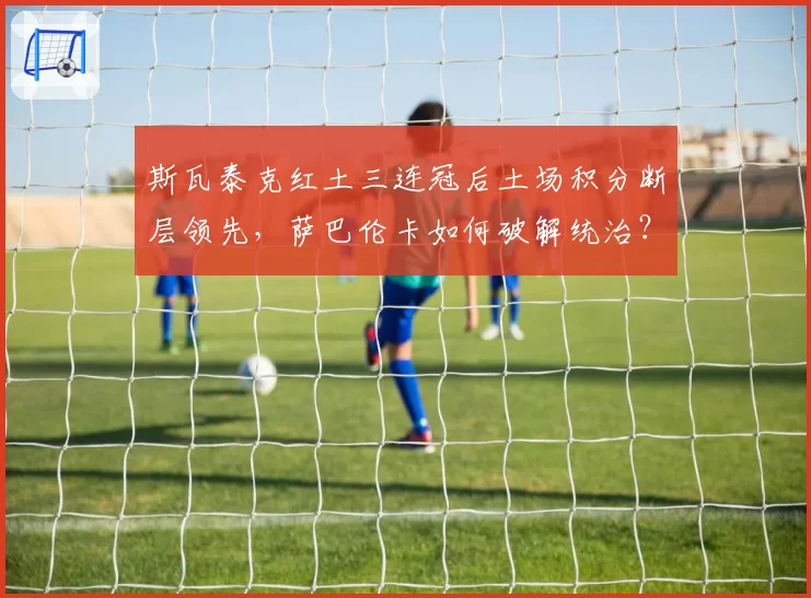 斯瓦泰克红土三连冠后土场积分断层领先，萨巴伦卡如何破解统治？