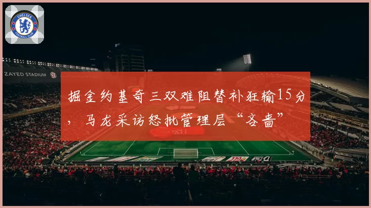 掘金约基奇三双难阻替补狂输15分,马龙采访怒批管理层“吝啬”