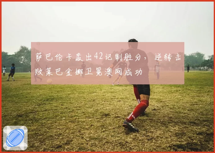 萨巴伦卡轰出42记制胜分，逆转击败莱巴金娜卫冕澳网成功