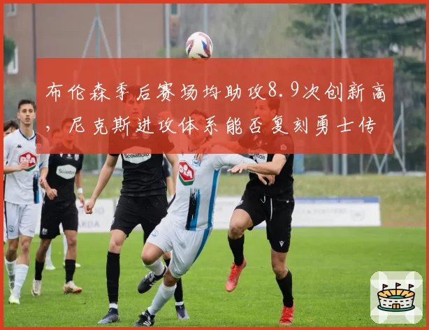布伦森季后赛场均助攻8.9次创新高,尼克斯进攻体系能否复刻勇士传切?