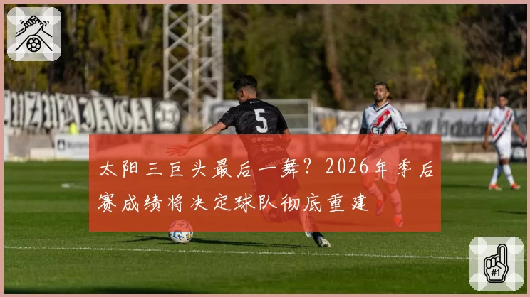太阳三巨头最后一舞?2026年季后赛成绩将决定球队彻底重建