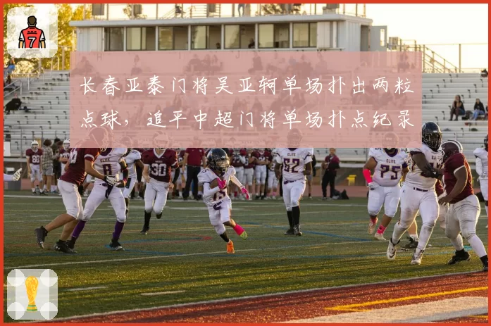 长春亚泰门将吴亚轲单场扑出两粒点球,追平中超门将单场扑点纪录