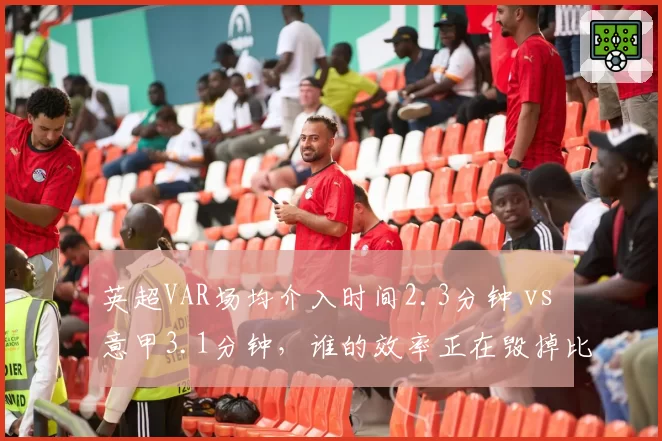 英超VAR场均介入时间2.3分钟 vs 意甲3.1分钟，谁的效率正在毁掉比赛节奏？