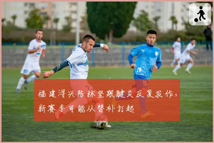 福建浔兴陈林坚跟腱炎反复发作,新赛季可能从替补打起