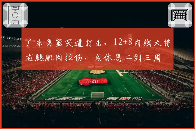 广东男篮突遭打击,12+8内线大将右腿肌肉拉伤,或休息二到三周