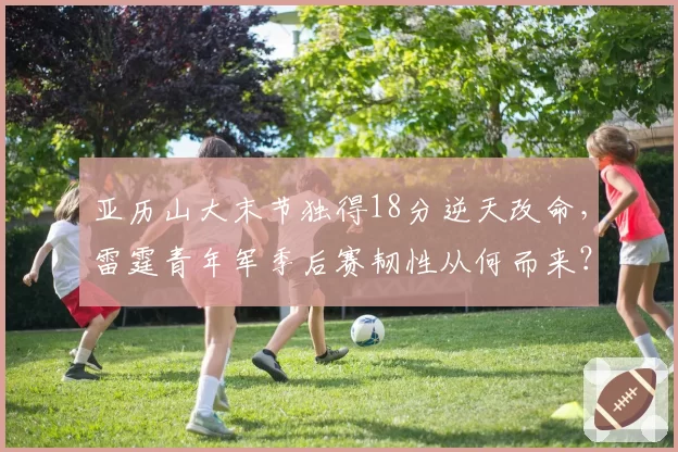 亚历山大末节独得18分逆天改命,雷霆青年军季后赛韧性从何而来?