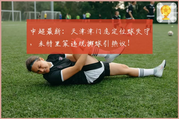 中超最新：天津津门虎定位球失守，米特里策违规挪球引热议！
