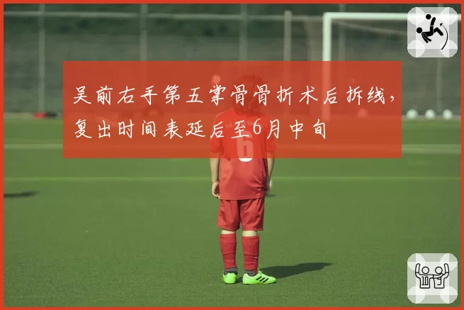 吴前右手第五掌骨骨折术后拆线,复出时间表延后至6月中旬