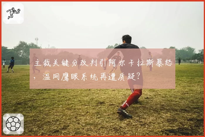 主裁关键分改判引阿尔卡拉斯暴怒，温网鹰眼系统再遭质疑？