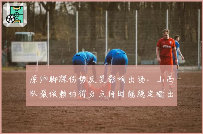 原帅脚踝伤势反复影响出场，山西队最依赖的得分点何时能稳定输出？