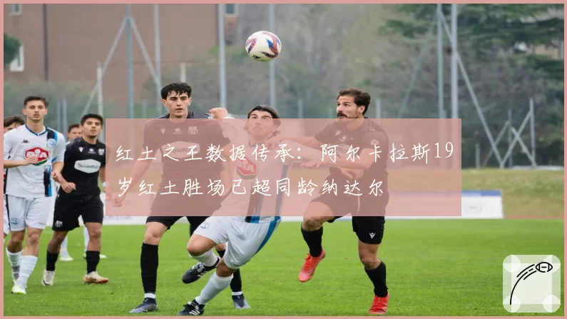 红土之王数据传承:阿尔卡拉斯19岁红土胜场已超同龄纳达尔