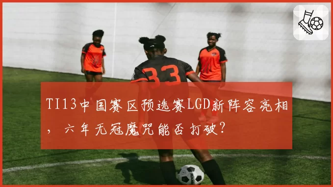 TI13中国赛区预选赛LGD新阵容亮相，六年无冠魔咒能否打破？