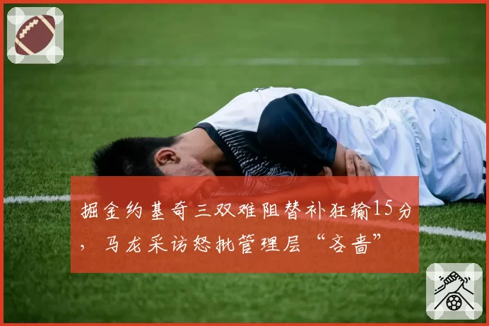 掘金约基奇三双难阻替补狂输15分,马龙采访怒批管理层“吝啬”