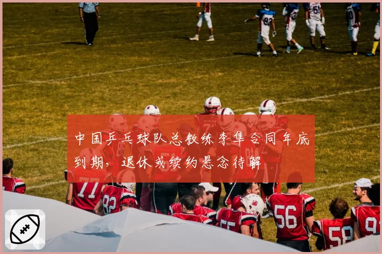 中国乒乓球队总教练李隼合同年底到期，退休或续约悬念待解