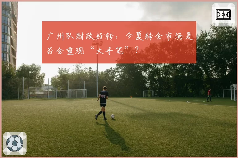 广州队财政好转，今夏转会市场是否会重现“大手笔”？