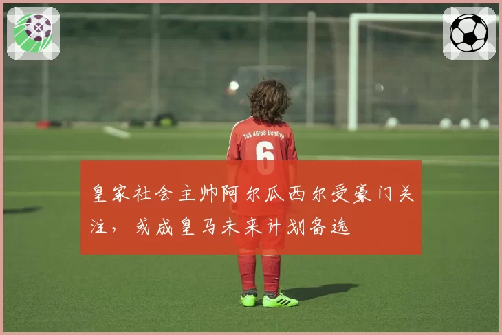 皇家社会主帅阿尔瓜西尔受豪门关注,或成皇马未来计划备选