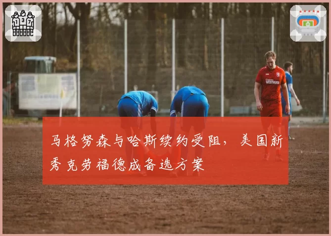 马格努森与哈斯续约受阻,美国新秀克劳福德成备选方案