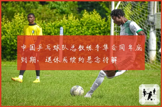 中国乒乓球队总教练李隼合同年底到期，退休或续约悬念待解
