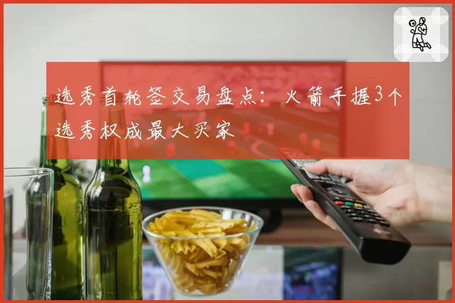 选秀首轮签交易盘点:火箭手握3个选秀权成最大买家