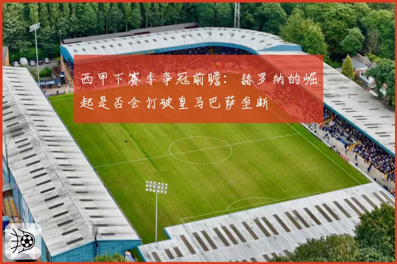 西甲下赛季争冠前瞻：赫罗纳的崛起是否会打破皇马巴萨垄断