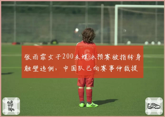 张雨霏女子200米蝶泳预赛被指转身触壁违例，中国队已向赛事仲裁提交视频证据