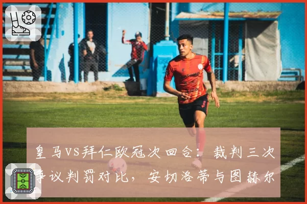 皇马vs拜仁欧冠次回合：裁判三次争议判罚对比，安切洛蒂与图赫尔赛后反应截然不同