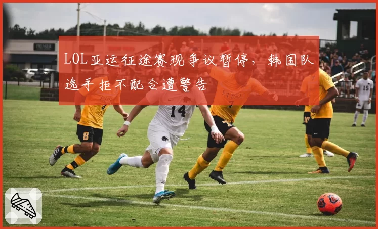 LOL亚运征途赛现争议暂停，韩国队选手拒不配合遭警告