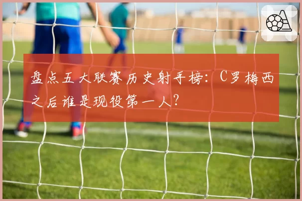 盘点五大联赛历史射手榜:C罗梅西之后谁是现役第一人?