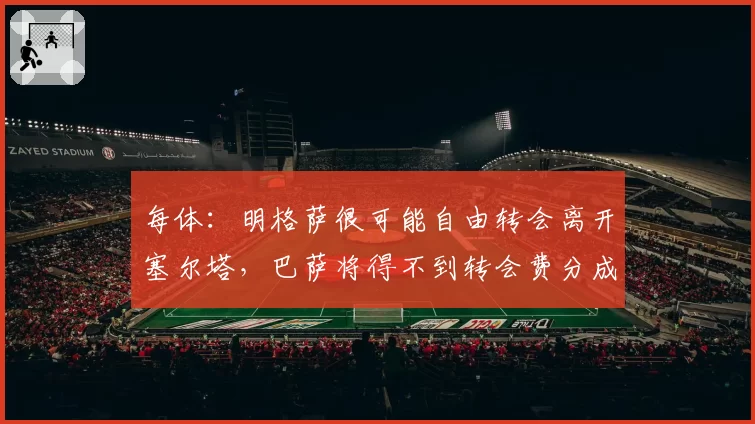 每体:明格萨很可能自由转会离开塞尔塔,巴萨将得不到转会费分成