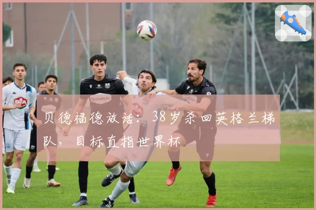 贝德福德放话:38岁杀回英格兰梯队,目标直指世界杯