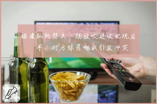 福建队约瑟夫·杨被吹进攻犯规后摊手,对方球员嘲讽引发冲突