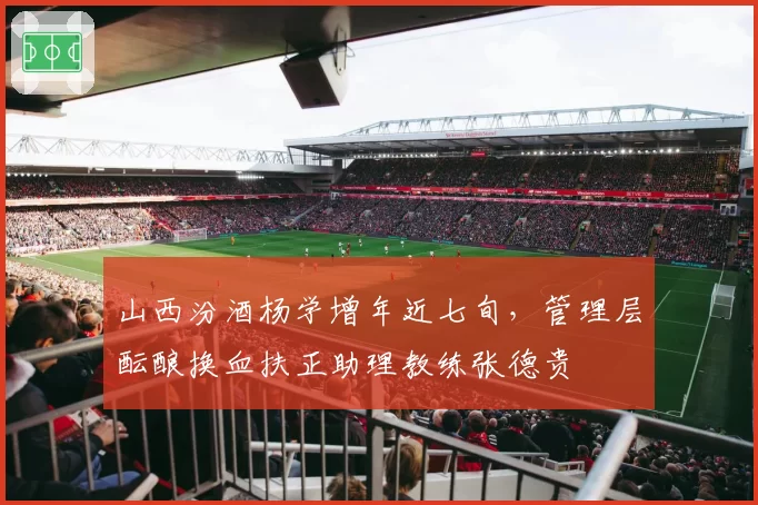山西汾酒杨学增年近七旬，管理层酝酿换血扶正助理教练张德贵