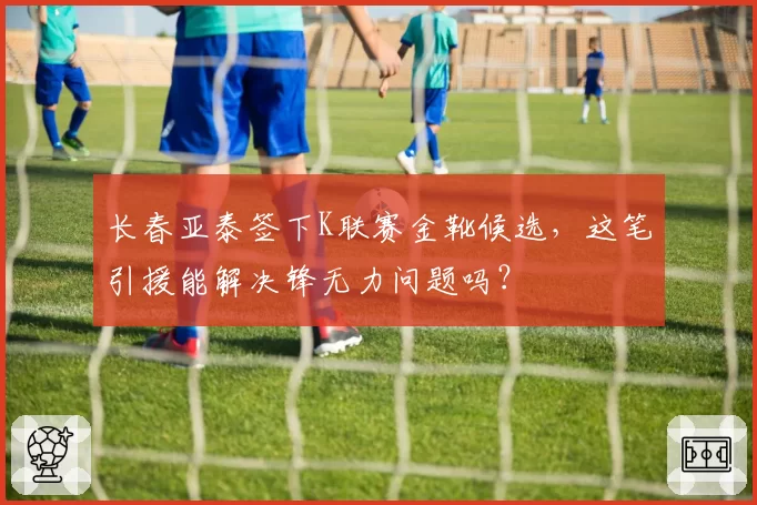 长春亚泰签下K联赛金靴候选,这笔引援能解决锋无力问题吗?