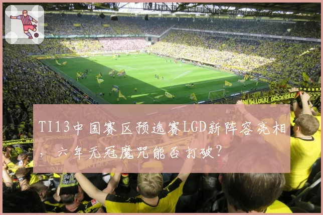 TI13中国赛区预选赛LGD新阵容亮相，六年无冠魔咒能否打破？