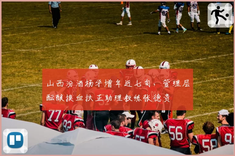 山西汾酒杨学增年近七旬，管理层酝酿换血扶正助理教练张德贵