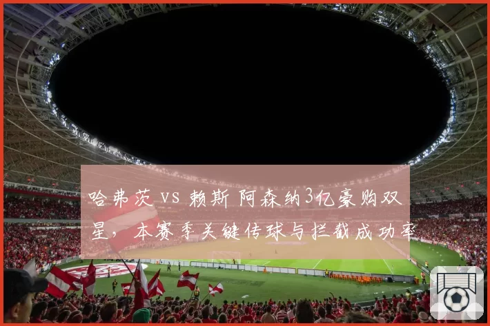 哈弗茨 vs 赖斯 阿森纳3亿豪购双星，本赛季关键传球与拦截成功率谁更值？