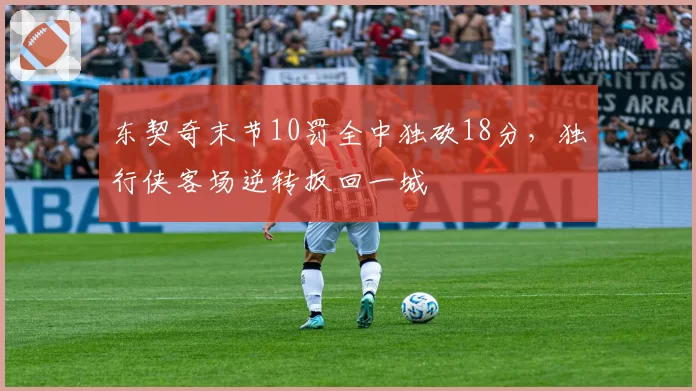 东契奇末节10罚全中独砍18分,独行侠客场逆转扳回一城