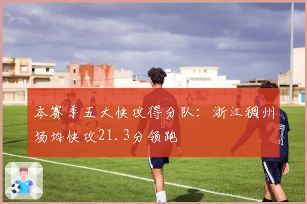 本赛季五大快攻得分队：浙江稠州场均快攻21.3分领跑