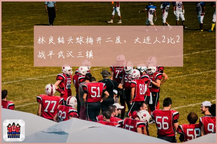 林良铭头球梅开二度，大连人2比2战平武汉三镇