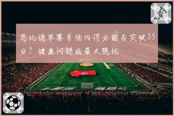 恩比德单赛季场均得分能否突破35分?健康问题成最大隐忧