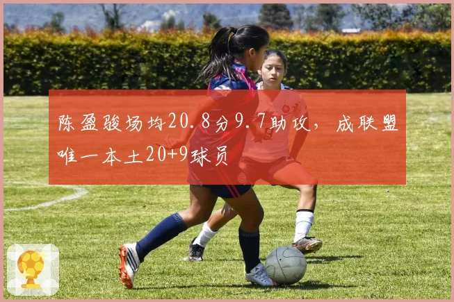 陈盈骏场均20.8分9.7助攻,成联盟唯一本土20+9球员